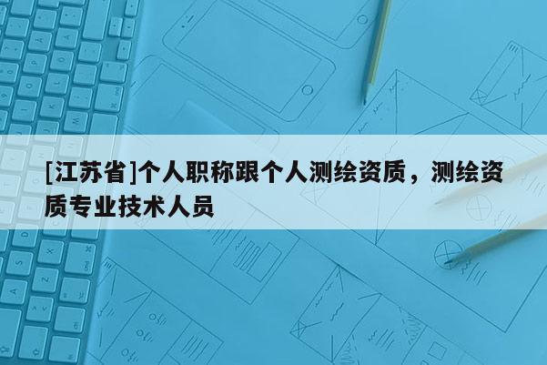 [江蘇省]個人職稱跟個人測繪資質(zhì)，測繪資質(zhì)專業(yè)技術(shù)人員
