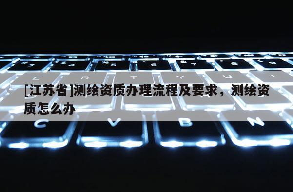 [江蘇省]測繪資質(zhì)辦理流程及要求，測繪資質(zhì)怎么辦
