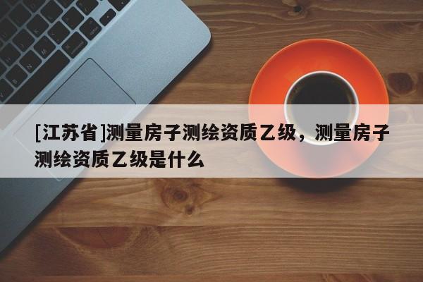 [江蘇省]測量房子測繪資質乙級，測量房子測繪資質乙級是什么