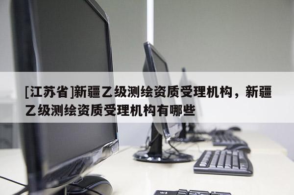 [江蘇省]新疆乙級測繪資質受理機構，新疆乙級測繪資質受理機構有哪些
