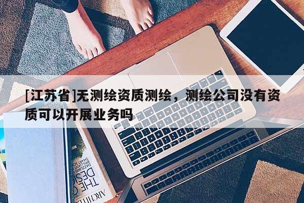 [江蘇省]無測繪資質測繪，測繪公司沒有資質可以開展業務嗎
