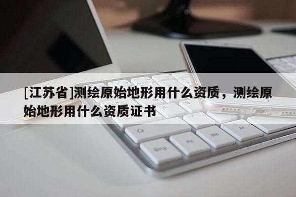 [江蘇省]測繪原始地形用什么資質，測繪原始地形用什么資質證書