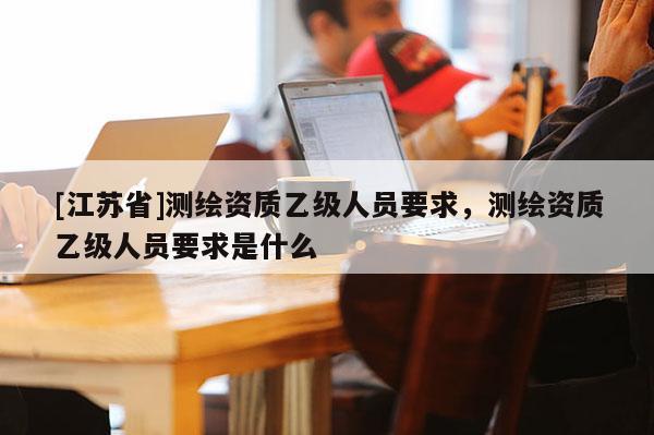 [江蘇省]測繪資質乙級人員要求，測繪資質乙級人員要求是什么