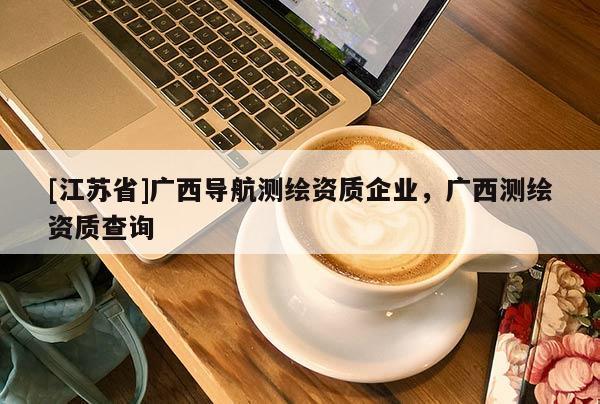 [江蘇省]廣西導航測繪資質企業，廣西測繪資質查詢