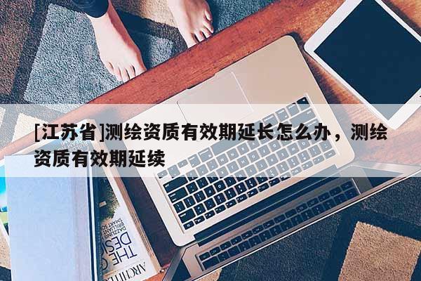 [江蘇省]測繪資質有效期延長怎么辦，測繪資質有效期延續