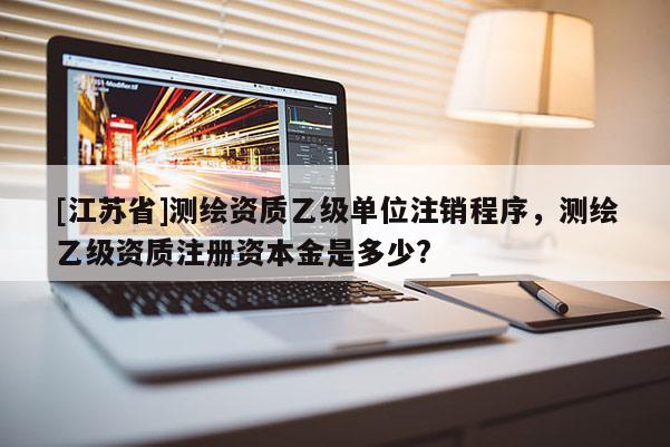 [江蘇省]測繪資質乙級單位注銷程序，測繪乙級資質注冊資本金是多少?