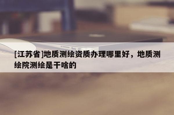 [江蘇省]地質測繪資質辦理哪里好，地質測繪院測繪是干啥的