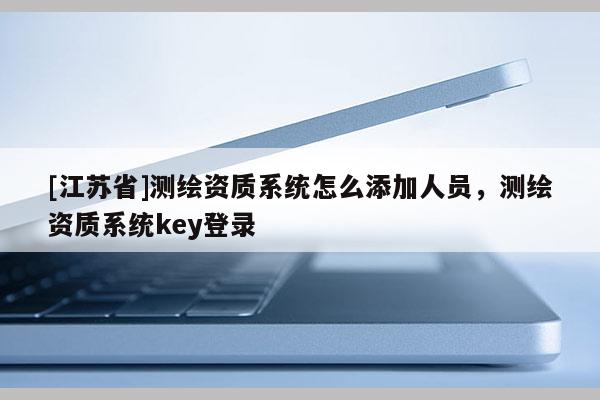 [江蘇省]測繪資質系統怎么添加人員，測繪資質系統key登錄