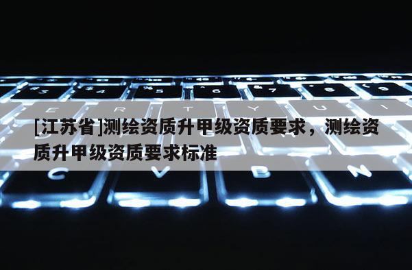 [江蘇省]測繪資質升甲級資質要求，測繪資質升甲級資質要求標準
