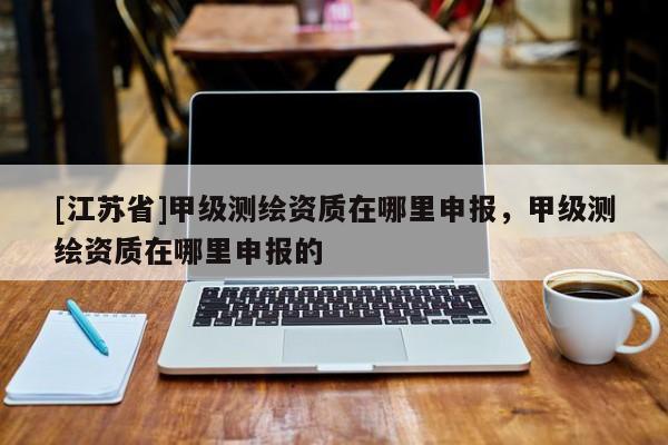 [江蘇省]甲級測繪資質在哪里申報，甲級測繪資質在哪里申報的