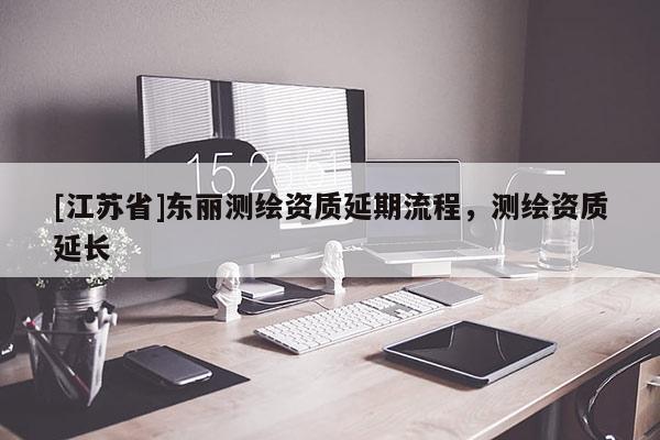 [江蘇省]東麗測(cè)繪資質(zhì)延期流程，測(cè)繪資質(zhì)延長(zhǎng)