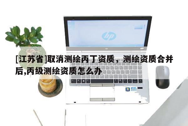 [江蘇省]取消測繪丙丁資質，測繪資質合并后,丙級測繪資質怎么辦
