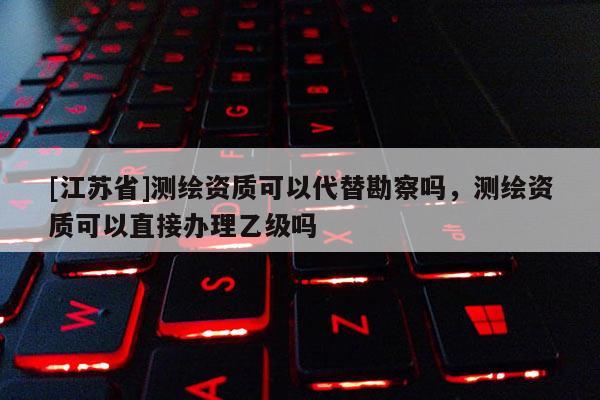 [江蘇省]測繪資質可以代替勘察嗎，測繪資質可以直接辦理乙級嗎