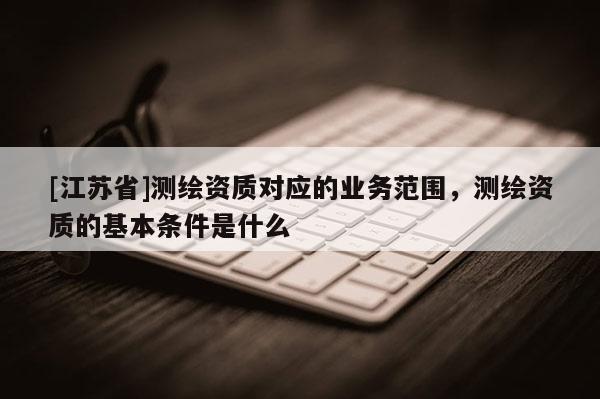 [江蘇省]測繪資質對應的業務范圍，測繪資質的基本條件是什么