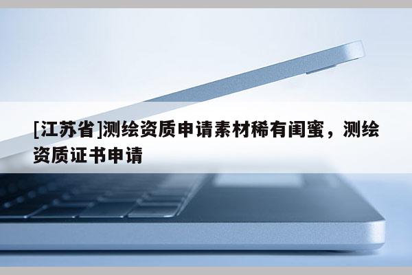 [江蘇省]測繪資質(zhì)申請素材稀有閨蜜，測繪資質(zhì)證書申請