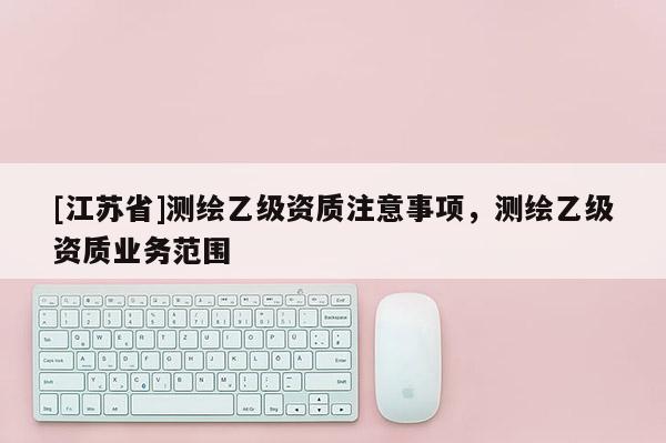 [江蘇省]測繪乙級資質(zhì)注意事項，測繪乙級資質(zhì)業(yè)務(wù)范圍