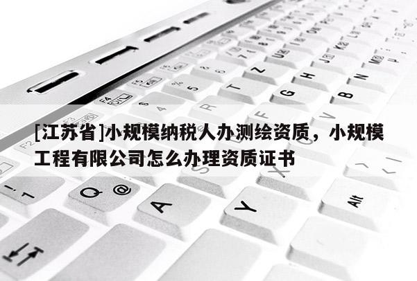 [江蘇省]小規(guī)模納稅人辦測繪資質(zhì)，小規(guī)模工程有限公司怎么辦理資質(zhì)證書