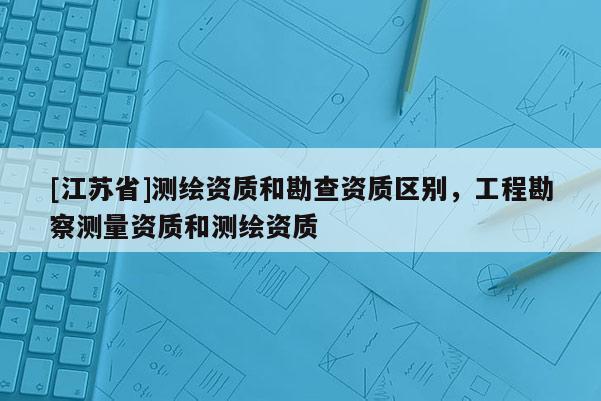 [江蘇省]測繪資質(zhì)和勘查資質(zhì)區(qū)別，工程勘察測量資質(zhì)和測繪資質(zhì)