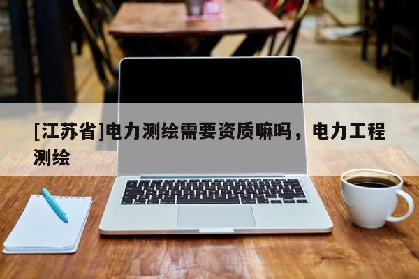 [江蘇省]電力測(cè)繪需要資質(zhì)嘛嗎，電力工程測(cè)繪