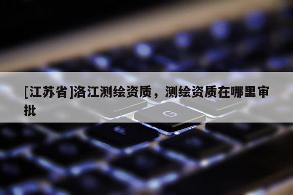 [江蘇省]洛江測繪資質，測繪資質在哪里審批