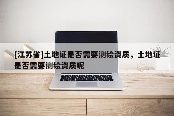 [江蘇省]土地證是否需要測繪資質，土地證是否需要測繪資質呢