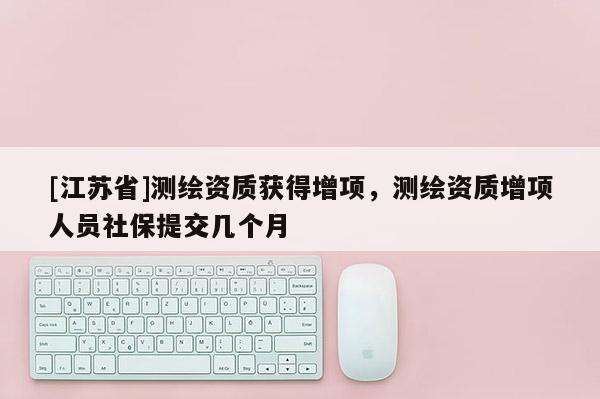 [江蘇省]測繪資質獲得增項，測繪資質增項人員社保提交幾個月