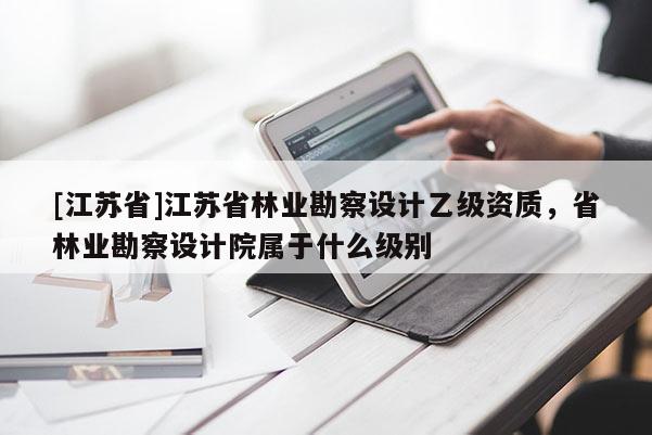 [江蘇省]江蘇省林業勘察設計乙級資質，省林業勘察設計院屬于什么級別