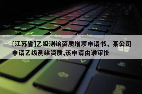 [江蘇省]乙級測繪資質增項申請書，某公司申請乙級測繪資質,該申請由誰審批