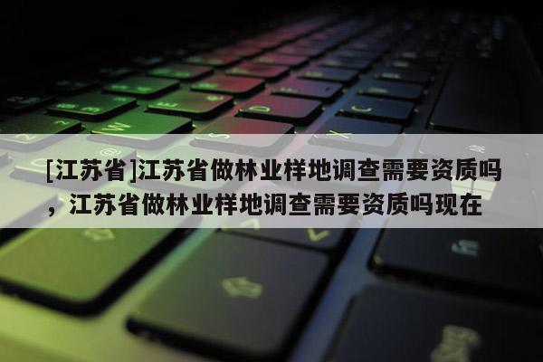 [江蘇省]江蘇省做林業(yè)樣地調查需要資質嗎，江蘇省做林業(yè)樣地調查需要資質嗎現(xiàn)在