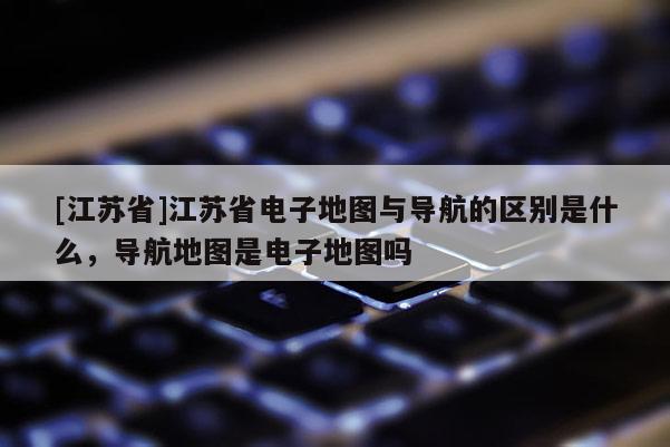 [江蘇省]江蘇省電子地圖與導航的區別是什么，導航地圖是電子地圖嗎