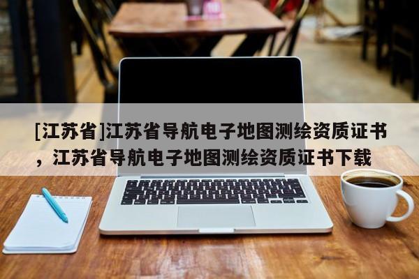 [江蘇省]江蘇省導航電子地圖測繪資質證書，江蘇省導航電子地圖測繪資質證書下載