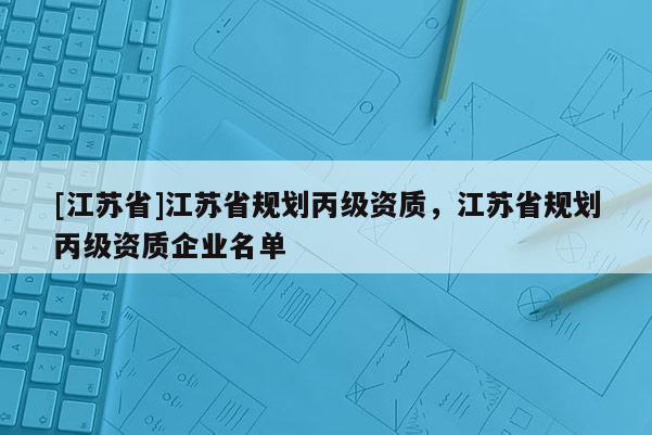[江蘇省]江蘇省規(guī)劃丙級資質(zhì)，江蘇省規(guī)劃丙級資質(zhì)企業(yè)名單