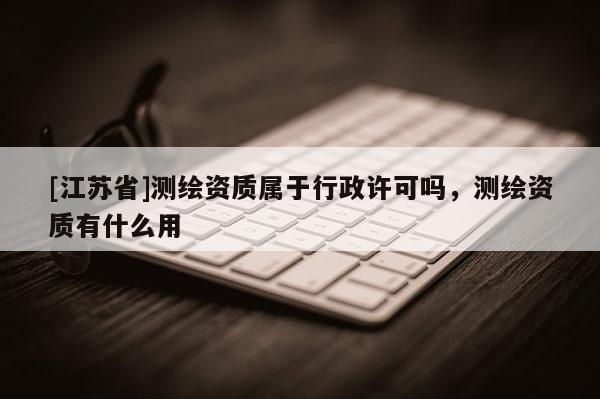 [江蘇省]測繪資質屬于行政許可嗎，測繪資質有什么用
