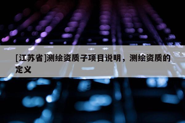 [江蘇省]測繪資質(zhì)子項目說明，測繪資質(zhì)的定義