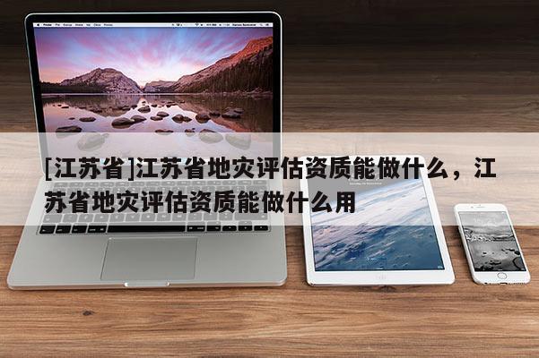 [江蘇省]江蘇省地災評估資質能做什么，江蘇省地災評估資質能做什么用