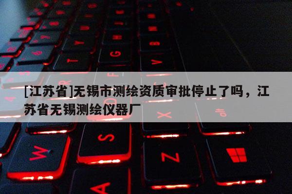 [江蘇省]無(wú)錫市測(cè)繪資質(zhì)審批停止了嗎，江蘇省無(wú)錫測(cè)繪儀器廠