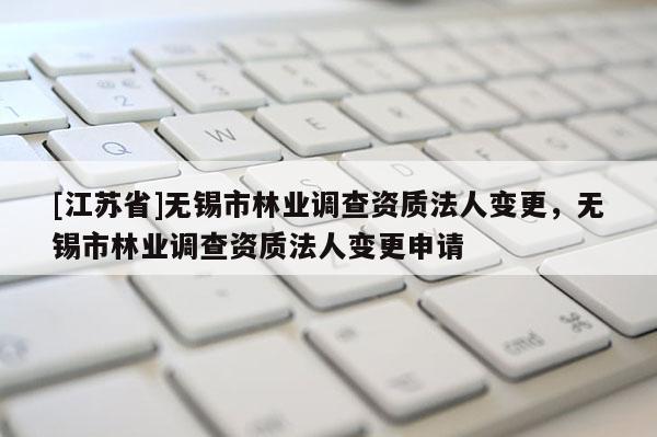 [江蘇省]無錫市林業(yè)調(diào)查資質(zhì)法人變更，無錫市林業(yè)調(diào)查資質(zhì)法人變更申請