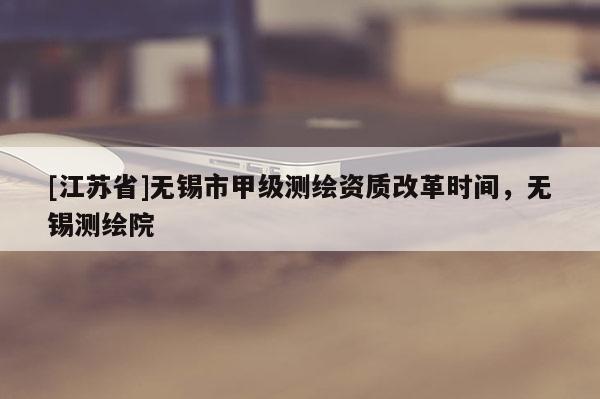 [江蘇省]無錫市甲級測繪資質改革時間，無錫測繪院