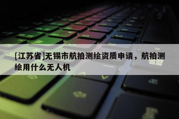 [江蘇省]無錫市航拍測繪資質申請，航拍測繪用什么無人機