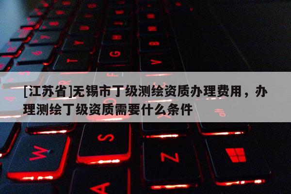[江蘇省]無錫市丁級測繪資質辦理費用，辦理測繪丁級資質需要什么條件