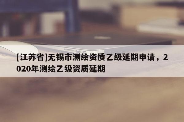 [江蘇省]無錫市測繪資質乙級延期申請，2020年測繪乙級資質延期