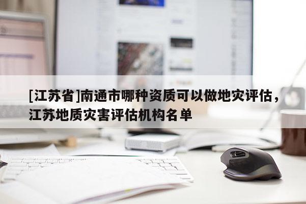 [江蘇省]南通市哪種資質可以做地災評估，江蘇地質災害評估機構名單