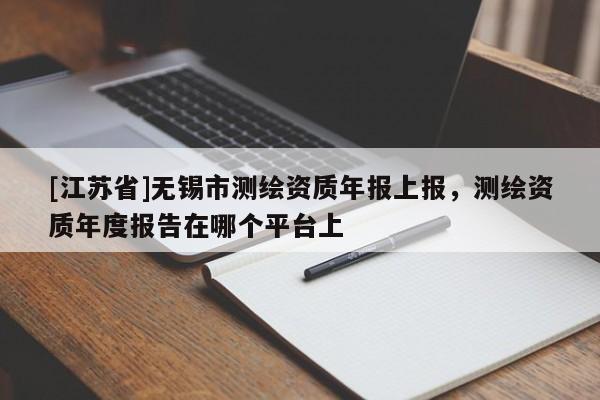 [江蘇省]無錫市測繪資質年報上報，測繪資質年度報告在哪個平臺上