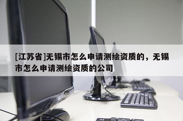 [江蘇省]無錫市怎么申請測繪資質的，無錫市怎么申請測繪資質的公司