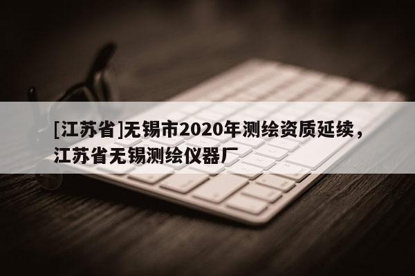 [江蘇省]無錫市2020年測(cè)繪資質(zhì)延續(xù)，江蘇省無錫測(cè)繪儀器廠